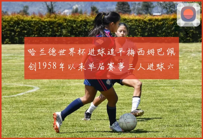 哈兰德世界杯进球追平梅西姆巴佩创1958年以来单届赛事三人进球六次新纪录