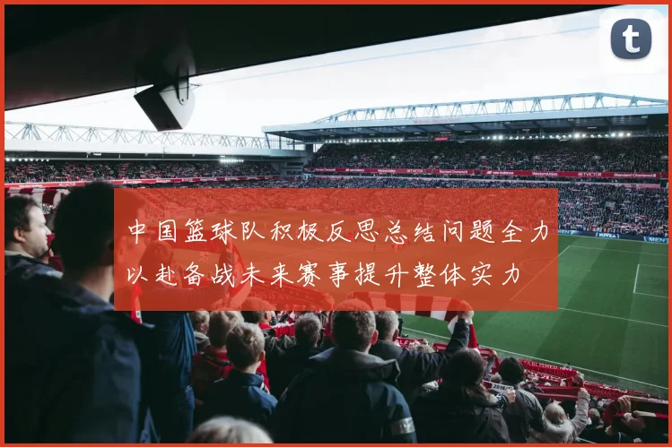 中国篮球队积极反思总结问题全力以赴备战未来赛事提升整体实力