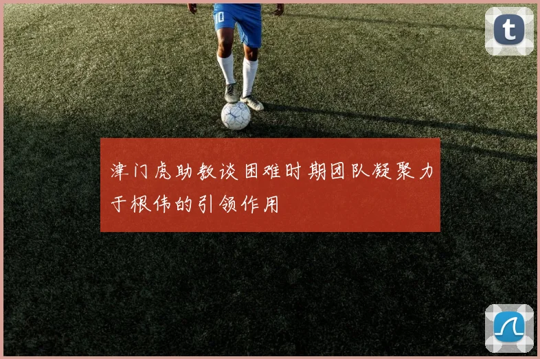津门虎助教谈困难时期团队凝聚力于根伟的引领作用