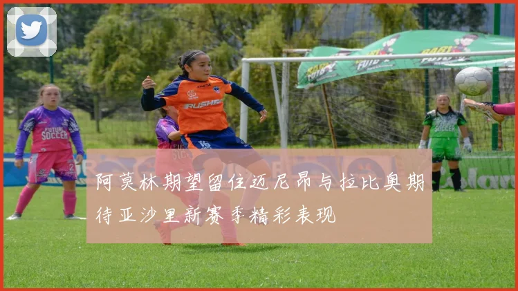 阿莫林期望留住迈尼昂与拉比奥期待亚沙里新赛季精彩表现