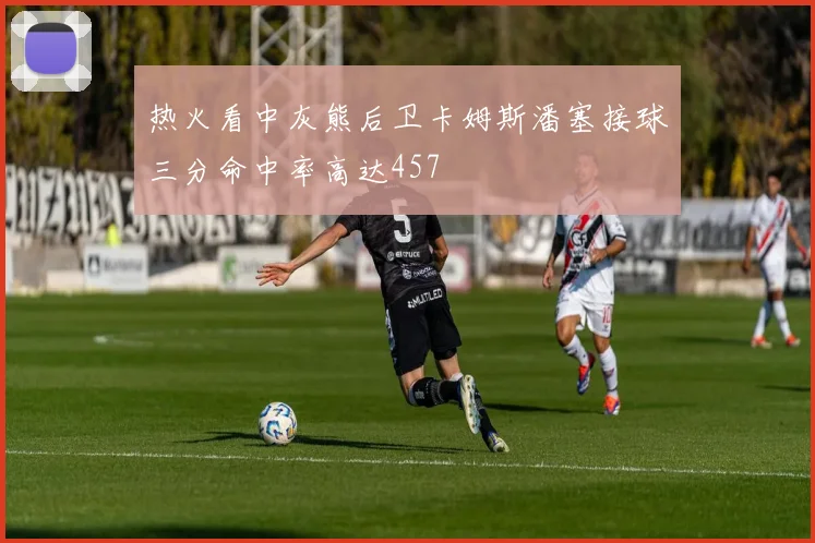 热火看中灰熊后卫卡姆斯潘塞接球三分命中率高达457