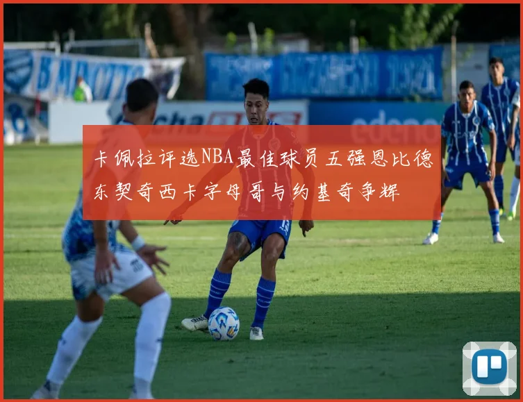卡佩拉评选NBA最佳球员五强恩比德东契奇西卡字母哥与约基奇争辉