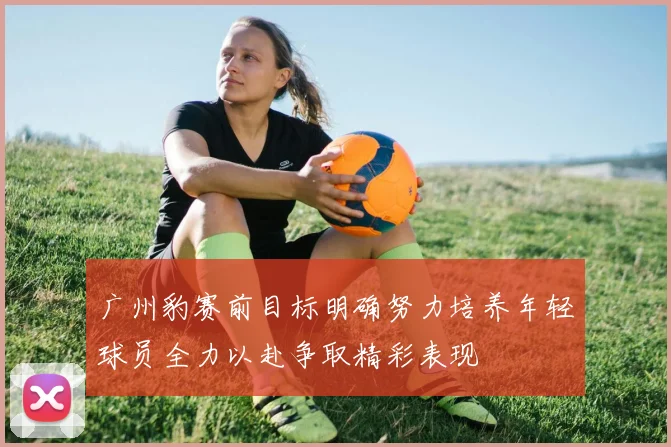 广州豹赛前目标明确努力培养年轻球员全力以赴争取精彩表现