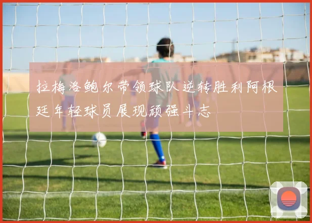 拉梅洛鲍尔带领球队逆转胜利阿根廷年轻球员展现顽强斗志
