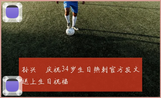 孙兴慜庆祝34岁生日热刺官方发文送上生日祝福