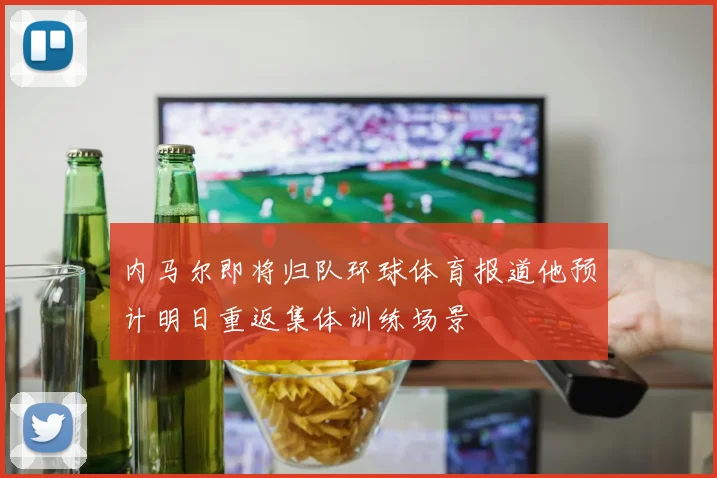 内马尔即将归队环球体育报道他预计明日重返集体训练场景