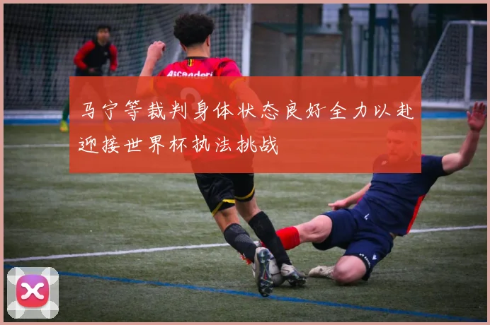 马宁等裁判身体状态良好全力以赴迎接世界杯执法挑战