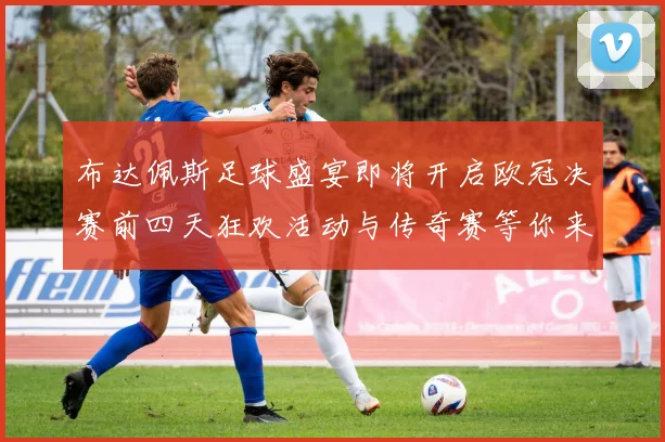 布达佩斯足球盛宴即将开启欧冠决赛前四天狂欢活动与传奇赛等你来参与