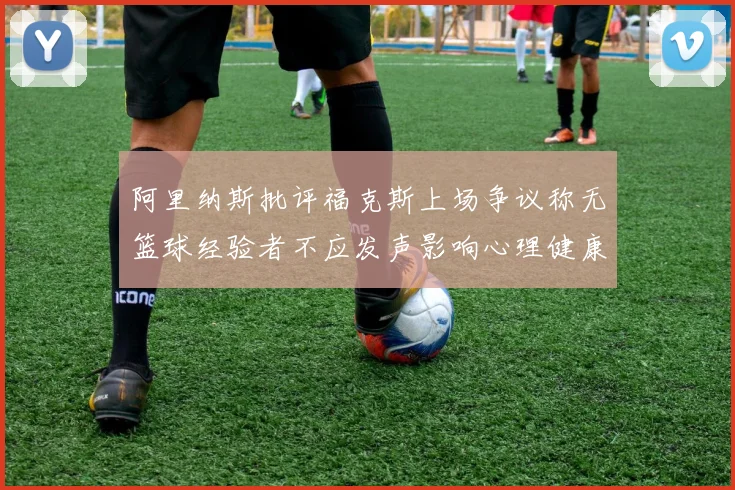 阿里纳斯批评福克斯上场争议称无篮球经验者不应发声影响心理健康