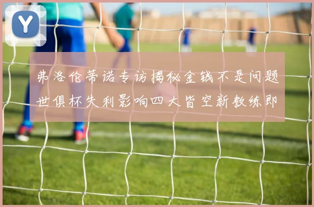 弗洛伦蒂诺专访揭秘金钱不是问题世俱杯失利影响四大皆空新教练即将到来