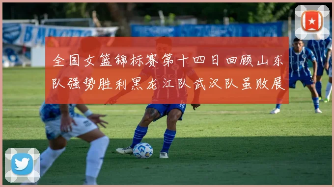 全国女篮锦标赛第十四日回顾山东队强势胜利黑龙江队武汉队虽败展现顽强精神