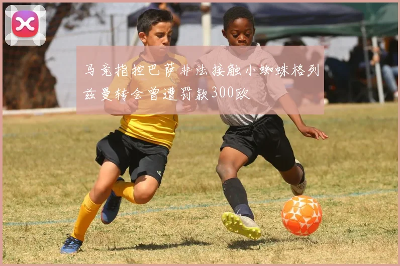 马竞指控巴萨非法接触小蜘蛛格列兹曼转会曾遭罚款300欧