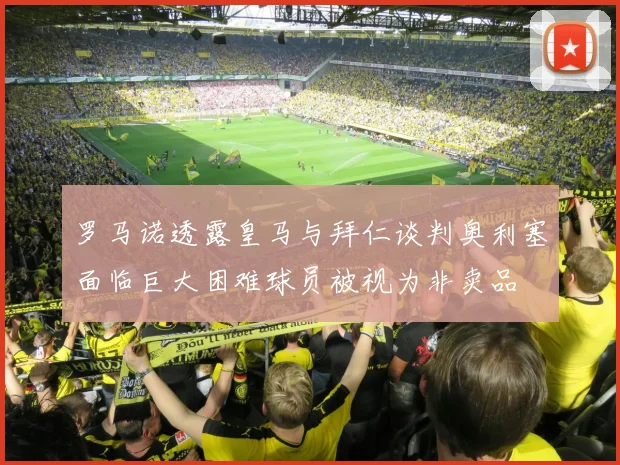 罗马诺透露皇马与拜仁谈判奥利塞面临巨大困难球员被视为非卖品