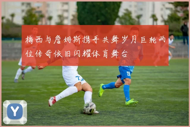 梅西与詹姆斯携手共舞岁月巨轮两位传奇依旧闪耀体育舞台