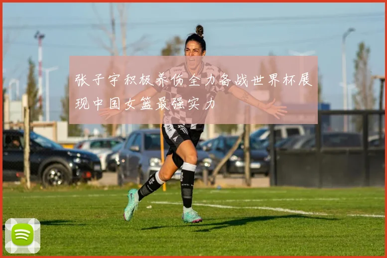 张子宇积极养伤全力备战世界杯展现中国女篮最强实力