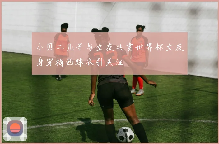 小贝二儿子与女友共赏世界杯女友身穿梅西球衣引关注