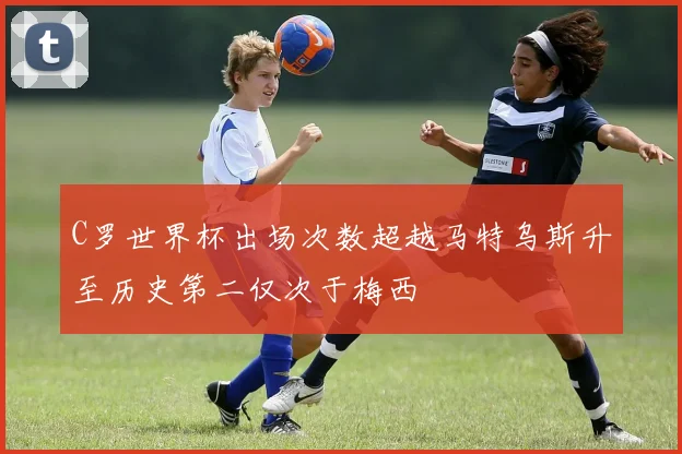 C罗世界杯出场次数超越马特乌斯升至历史第二仅次于梅西