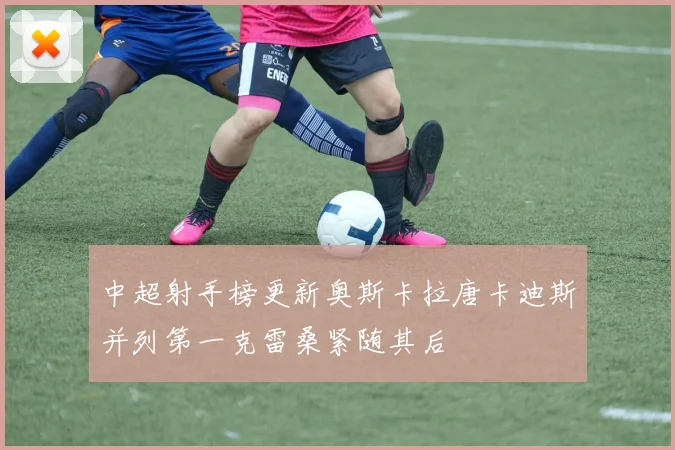 中超射手榜更新奥斯卡拉唐卡迪斯并列第一克雷桑紧随其后